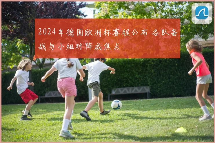 2024年德国欧洲杯赛程公布 各队备战与小组对阵成焦点