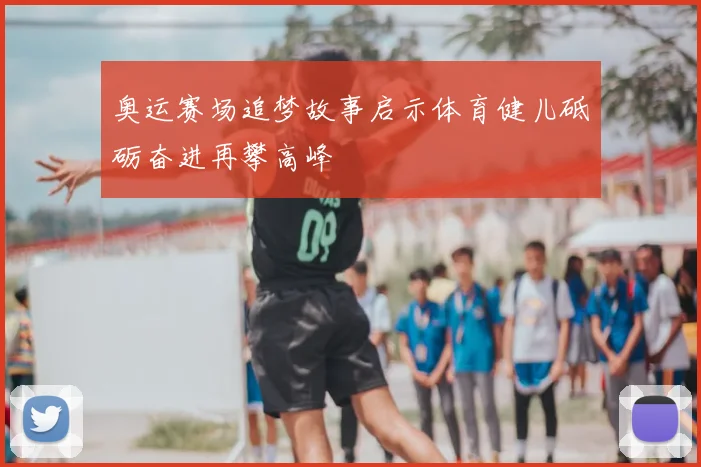 奥运赛场追梦故事启示体育健儿砥砺奋进再攀高峰