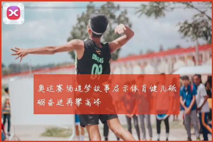 奥运赛场追梦故事启示体育健儿砥砺奋进再攀高峰